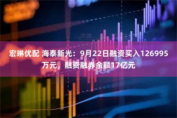 宏琳优配 海泰新光：9月22日融资买入126995万元，融资融券余额17亿元