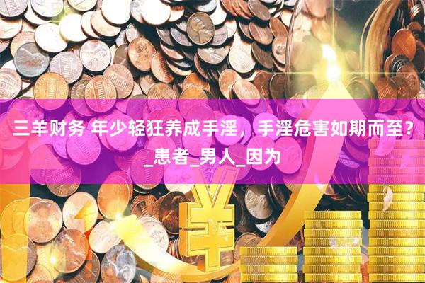 三羊财务 年少轻狂养成手淫，手淫危害如期而至？_患者_男人_因为