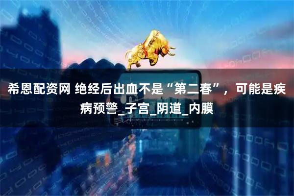 希恩配资网 绝经后出血不是“第二春”，可能是疾病预警_子宫_阴道_内膜