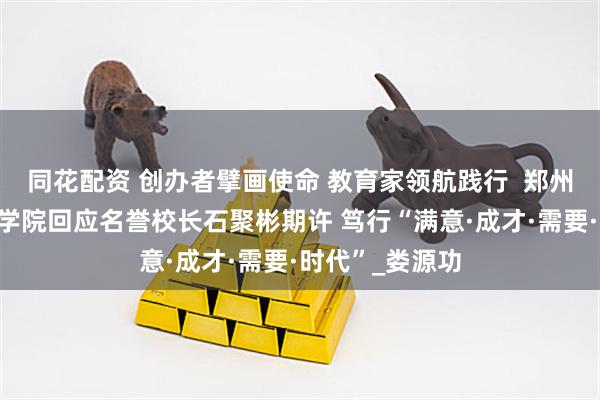 同花配资 创办者擘画使命 教育家领航践行  郑州食品工程职业学院回应名誉校长石聚彬期许 笃行“满意·成才·需要·时代”_娄源功