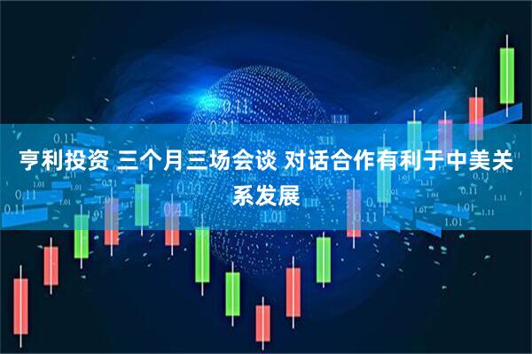 亨利投资 三个月三场会谈 对话合作有利于中美关系发展