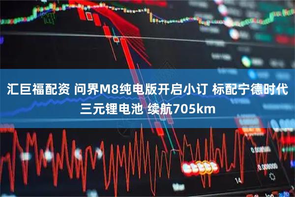 汇巨福配资 问界M8纯电版开启小订 标配宁德时代三元锂电池 续航705km