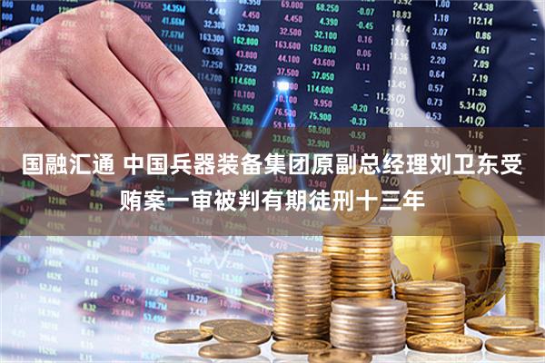 国融汇通 中国兵器装备集团原副总经理刘卫东受贿案一审被判有期徒刑十三年