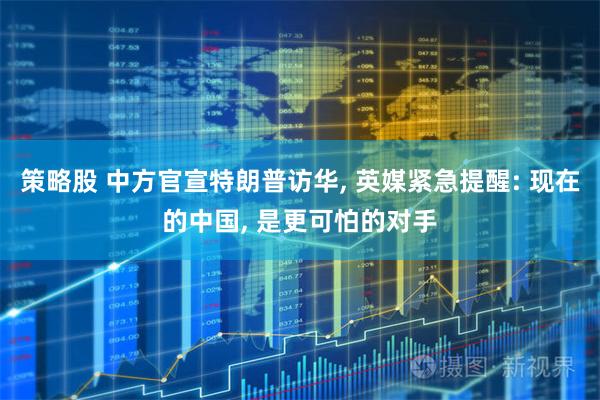 策略股 中方官宣特朗普访华, 英媒紧急提醒: 现在的中国, 是更可怕的对手